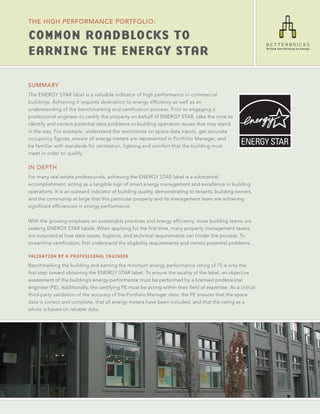 THE HIgH PERfoRMANcE PoRTfolIo:

Common RoadbloCks to
EaRning thE EnERgY staR

SUMMARY
The ENERGY STAR label is a valuable indicator of high performance in commercial
buildings. Achieving it requires dedication to energy efficiency as well as an
understanding of the benchmarking and certification process. Prior to engaging a
professional engineer to certify the property on behalf of ENERGY STAR, take the time to
identify and correct potential data problems or building operation issues that may stand
in the way. For example, understand the restrictions on space data inputs, get accurate
occupancy figures, ensure all energy meters are represented in Portfolio Manager, and
be familiar with standards for ventilation, lighting and comfort that the building must
meet in order to qualify.

IN DEPTH
For many real estate professionals, achieving the ENERGY STAR label is a substantial
accomplishment, acting as a tangible sign of smart energy management and excellence in building
operations. It is an outward indicator of building quality, demonstrating to tenants, building owners,
and the community at large that this particular property and its management team are achieving
significant efficiencies in energy performance.

With the growing emphasis on sustainable practices and energy efficiency, more building teams are
seeking ENERGY STAR labels. When applying for the first time, many property management teams
are surprised at how data issues, logistics, and technical requirements can hinder the process. To
streamline certification, first understand the eligibility requirements and correct potential problems.

Validation by a professional engineer
Benchmarking the building and earning the minimum energy performance rating of 75 is only the
first step toward obtaining the ENERGY STAR label. To ensure the quality of the label, an objective
assessment of the building’s energy performance must be performed by a licensed professional
engineer (PE). Additionally, the certifying PE must be acting within their field of expertise. As a critical
third-party validation of the accuracy of the Portfolio Manager data, the PE ensures that the space
data is correct and complete, that all energy meters have been included, and that the rating as a
whole is based on reliable data.
 