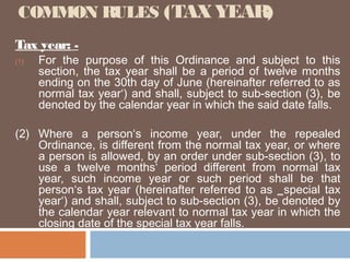 COMMON RULES (TAX YEAR)
Tax year: (1)

For the purpose of this Ordinance and subject to this
section, the tax year shall be a period of twelve months
ending on the 30th day of June (hereinafter referred to as
normal tax year‘) and shall, subject to sub-section (3), be
denoted by the calendar year in which the said date falls.

(2) Where a person‘s income year, under the repealed
Ordinance, is different from the normal tax year, or where
a person is allowed, by an order under sub-section (3), to
use a twelve months‘ period different from normal tax
year, such income year or such period shall be that
person‘s tax year (hereinafter referred to as ‗special tax
year‘) and shall, subject to sub-section (3), be denoted by
the calendar year relevant to normal tax year in which the
closing date of the special tax year falls.

 