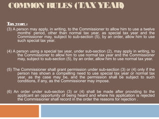 COMMON RULES (TAX YEAR)
Tax year: (3) A person may apply, in writing, to the Commissioner to allow him to use a twelve
months‘ period, other than normal tax year, as special tax year and the
Commissioner may, subject to sub-section (5), by an order, allow him to use
such special tax year.
(4) A person using a special tax year, under sub-section (2), may apply in writing, to
the Commissioner to allow him to use normal tax year and the Commissioner
may, subject to sub-section (5), by an order, allow him to use normal tax year.
(5) The Commissioner shall grant permission under sub-section (3) or (4) only if the
person has shown a compelling need to use special tax year or normal tax
year, as the case may be, and the permission shall be subject to such
conditions, if any, as the Commissioner may impose.
(6) An order under sub-section (3) or (4) shall be made after providing to the
applicant an opportunity of being heard and where his application is rejected
the Commissioner shall record in the order the reasons for rejection .

 