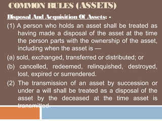 COMMON RULES (ASSETS)
Disposal And Acquisition Of Assets: (1) A person who holds an asset shall be treated as
having made a disposal of the asset at the time
the person parts with the ownership of the asset,
including when the asset is —
(a) sold, exchanged, transferred or distributed; or
(b) cancelled, redeemed, relinquished, destroyed,
lost, expired or surrendered.
(2) The transmission of an asset by succession or
under a will shall be treated as a disposal of the
asset by the deceased at the time asset is
transmitted.

 