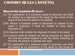 COMMON RULES (ASSETS)
Disposal And Acquisition Of Assets: (3) The application of a business asset to personal use shall
be treated as a disposal of the asset by the owner of the
asset at the time the asset is so applied.
[(3A) Where a business asset is discarded or ceases to be
used in business, it shall be treated to have been
disposed of.]
(4) A disposal shall include the disposal of a part of an asset.
(5) A person shall be treated as having acquired an asset at
the time the person begins to own the asset, including at
the time the person is granted any right.
(6) The application of a personal asset to business use shall
be treated as an acquisition of the asset by the owner at
the time the asset is so applied

 