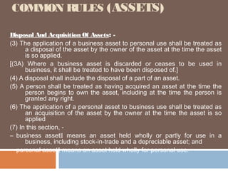 COMMON RULES (ASSETS)
Disposal And Acquisition Of Assets: (3) The application of a business asset to personal use shall be treated as
a disposal of the asset by the owner of the asset at the time the asset
is so applied.
[(3A) Where a business asset is discarded or ceases to be used in
business, it shall be treated to have been disposed of.]
(4) A disposal shall include the disposal of a part of an asset.
(5) A person shall be treated as having acquired an asset at the time the
person begins to own the asset, including at the time the person is
granted any right.
(6) The application of a personal asset to business use shall be treated as
an acquisition of the asset by the owner at the time the asset is so
applied
(7) In this section, ― business asset‖ means an asset held wholly or partly for use in a
business, including stock-in-trade and a depreciable asset; and
― personal asset‖ means an asset held wholly for personal use.

 