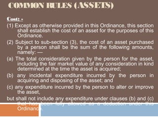 COMMON RULES (ASSETS)
Cost: (1) Except as otherwise provided in this Ordinance, this section
shall establish the cost of an asset for the purposes of this
Ordinance.
(2) Subject to sub-section (3), the cost of an asset purchased
by a person shall be the sum of the following amounts,
namely: —
(a) The total consideration given by the person for the asset,
including the fair market value of any consideration in kind
determined at the time the asset is acquired;
(b) any incidental expenditure incurred by the person in
acquiring and disposing of the asset; and
(c) any expenditure incurred by the person to alter or improve
the asset,
but shall not include any expenditure under clauses (b) and (c)
that has been fully allowed as a deduction under this
Ordinance.

 
