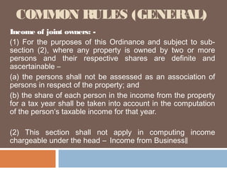 COMMON RULES (GENERAL)
Income of joint owners: (1) For the purposes of this Ordinance and subject to subsection (2), where any property is owned by two or more
persons and their respective shares are definite and
ascertainable –
(a) the persons shall not be assessed as an association of
persons in respect of the property; and
(b) the share of each person in the income from the property
for a tax year shall be taken into account in the computation
of the person‘s taxable income for that year.
(2) This section shall not apply in computing income
chargeable under the head ― Income from Business‖

 