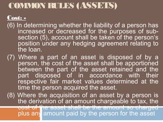 COMMON RULES (ASSETS)
Cost: (6) In determining whether the liability of a person has
increased or decreased for the purposes of subsection (5), account shall be taken of the person‘s
position under any hedging agreement relating to
the loan.
(7) Where a part of an asset is disposed of by a
person, the cost of the asset shall be apportioned
between the part of the asset retained and the
part disposed of in accordance with their
respective fair market values determined at the
time the person acquired the asset.
(8) Where the acquisition of an asset by a person is
the derivation of an amount chargeable to tax, the
cost of the asset shall be the amount so charged
plus any amount paid by the person for the asset

 