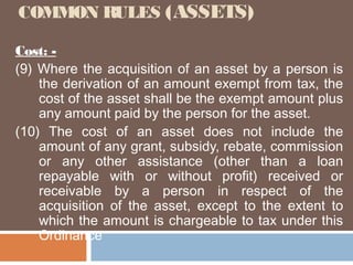 COMMON RULES (ASSETS)
Cost: (9) Where the acquisition of an asset by a person is
the derivation of an amount exempt from tax, the
cost of the asset shall be the exempt amount plus
any amount paid by the person for the asset.
(10) The cost of an asset does not include the
amount of any grant, subsidy, rebate, commission
or any other assistance (other than a loan
repayable with or without profit) received or
receivable by a person in respect of the
acquisition of the asset, except to the extent to
which the amount is chargeable to tax under this
Ordinance

 
