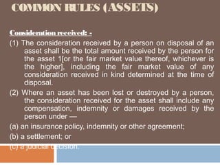COMMON RULES (ASSETS)
Consideration received: (1) The consideration received by a person on disposal of an
asset shall be the total amount received by the person for
the asset 1[or the fair market value thereof, whichever is
the higher], including the fair market value of any
consideration received in kind determined at the time of
disposal.
(2) Where an asset has been lost or destroyed by a person,
the consideration received for the asset shall include any
compensation, indemnity or damages received by the
person under —
(a) an insurance policy, indemnity or other agreement;
(b) a settlement; or
(c) a judicial decision.

 