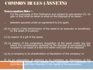 COMMON RULES (ASSETS)
Non-recognition Rules : (1)
For the purposes of this Ordinance and subject to sub-section (2), no
gain or loss shall be taken to arise on the disposal of an asset –
(a)

between spouses under an agreement to live apart;

(b) by reason of the transmission of the asset to an executor or beneficiary
on the death of a person;
(c) by reason of a gift of the asset;
(d) by reason of the compulsory acquisition of the asset under any law
where the consideration received for the disposal is reinvested by the
recipient in an asset of a like kind within one year of the disposal;
(e) by a company to its shareholders on liquidation of the company; or
(f) by an association of persons to its members on dissolution of the
association where the assets are distributed to members in
accordance with their interests in the capital of the association.

 