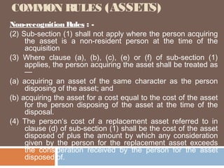 COMMON RULES (ASSETS)
Non-recognition Rules : (2) Sub-section (1) shall not apply where the person acquiring
the asset is a non-resident person at the time of the
acquisition
(3) Where clause (a), (b), (c), (e) or (f) of sub-section (1)
applies, the person acquiring the asset shall be treated as
—
(a) acquiring an asset of the same character as the person
disposing of the asset; and
(b) acquiring the asset for a cost equal to the cost of the asset
for the person disposing of the asset at the time of the
disposal.
(4) The person‘s cost of a replacement asset referred to in
clause (d) of sub-section (1) shall be the cost of the asset
disposed of plus the amount by which any consideration
given by the person for the replacement asset exceeds
the consideration received by the person for the asset
disposed of.

 