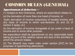 COMMON RULES (GENERAL)
Apportionment of deductions : (1) Subject to this Ordinance, where an expenditure relates to:
(a) the derivation of more than one head of income; or
1[(ab) derivation of income comprising of taxable income and
any class of income to which sub-sections (4) and (5) of
section 4 apply, or;]
(b) the derivation of income chargeable to tax under a head of
income and to some other purpose,
the expenditure shall be apportioned on any reasonable basis
taking account of the relative nature and size of the activities to
which the amount relates.
(2) The [Board] may make rules under section [237] for the
purposes of apportioning deductions.

 