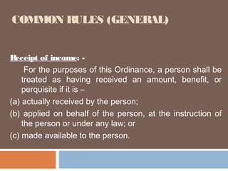 COMMON RULES (GENERAL)
Receipt of income: For the purposes of this Ordinance, a person shall be
treated as having received an amount, benefit, or
perquisite if it is –
(a) actually received by the person;
(b) applied on behalf of the person, at the instruction of
the person or under any law; or
(c) made available to the person.

 