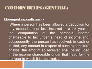 COMMON RULES (GENERAL)
Recouped expenditure : Where a person has been allowed a deduction for
any expenditure or loss incurred in a tax year in
the computation of the person‘s income
chargeable to tax under a head of income and,
subsequently, the person has received, in cash or
in kind, any amount in respect of such expenditure
or loss, the amount so received shall be included
in the income chargeable under that head for the
tax year in which it is received. .

 