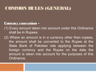 COMMON RULES (GENERAL)
Currency conversion: (1) Every amount taken into account under this Ordinance
shall be in Rupees.
(2) Where an amount is in a currency other than rupees,
the amount shall be converted to the Rupee at the
State Bank of Pakistan rate applying between the
foreign currency and the Rupee on the date the
amount is taken into account for the purposes of this
Ordinance.

 