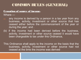 COMMON RULES (GENERAL)
Cessation of source of income.
Where —
(a)
any income is derived by a person in a tax year from any
business, activity, investment or other source that has
ceased either before the commencement of the year or
during the year; and .
(b) if the income had been derived before the business,
activity, investment or other source ceased it would have
been chargeable to tax under this Ordinance,
This Ordinance shall apply to the income on the basis that the
business, activity, investment or other source had not
ceased at the time the income was derived

 