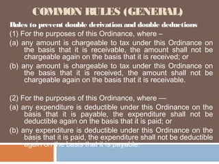 COMMON RULES (GENERAL)
Rules to prevent double derivation and double deductions
(1) For the purposes of this Ordinance, where –
(a) any amount is chargeable to tax under this Ordinance
the basis that it is receivable, the amount shall not
chargeable again on the basis that it is received; or
(b) any amount is chargeable to tax under this Ordinance
the basis that it is received, the amount shall not
chargeable again on the basis that it is receivable.

on
be
on
be

(2) For the purposes of this Ordinance, where —
(a) any expenditure is deductible under this Ordinance on the
basis that it is payable, the expenditure shall not be
deductible again on the basis that it is paid; or
(b) any expenditure is deductible under this Ordinance on the
basis that it is paid, the expenditure shall not be deductible
again on the basis that it is payable.

 
