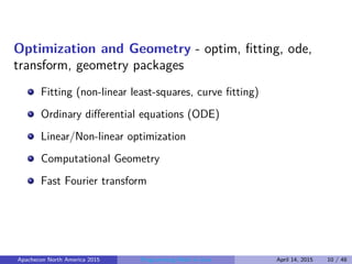 Optimization and Geometry - optim, ﬁtting, ode,
transform, geometry packages
Fitting (non-linear least-squares, curve ﬁtting)
Ordinary diﬀerential equations (ODE)
Linear/Non-linear optimization
Computational Geometry
Fast Fourier transform
Apachecon North America 2015 Programming Math in Java April 14, 2015 10 / 48
 