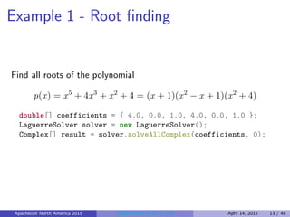 Example 1 - Root ﬁnding
Find all roots of the polynomial
p(x) = x5
+ 4x3
+ x2
+ 4 = (x + 1)(x2
− x + 1)(x2
+ 4)
double[] coefficients = { 4.0, 0.0, 1.0, 4.0, 0.0, 1.0 };
LaguerreSolver solver = new LaguerreSolver();
Complex[] result = solver.solveAllComplex(coefficients, 0);
Apachecon North America 2015 Programming Math in Java April 14, 2015 13 / 48
 