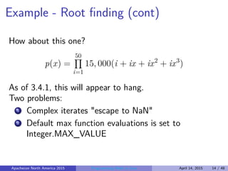 Example - Root ﬁnding (cont)
How about this one?
p(x) =
50
i=1
15, 000(i + ix + ix2
+ ix3
)
As of 3.4.1, this will appear to hang.
Two problems:
1 Complex iterates "escape to NaN"
2 Default max function evaluations is set to
Integer.MAX_VALUE
Apachecon North America 2015 Programming Math in Java April 14, 2015 14 / 48
 