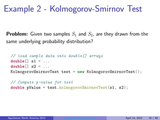 Example 2 - Kolmogorov-Smirnov Test
Problem: Given two samples S1 and S2, are they drawn from the
same underlying probability distribution?
// load sample data into double[] arrays
double[] s1 = ...
double[] s2 = ...
KolmogorovSmirnovTest test = new KolmogorovSmirnovTest();
// Compute p-value for test
double pValue = test.kolmogorovSmirnovTest(s1, s2);
Apachecon North America 2015 Programming Math in Java April 14, 2015 16 / 48
 