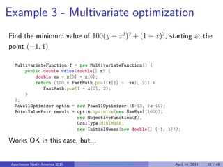 Example 3 - Multivariate optimization
Find the minimum value of 100(y − x2
)2
+ (1 − x)2
, starting at the
point (−1, 1)
MultivariateFunction f = new MultivariateFunction() {
public double value(double[] x) {
double xs = x[0] * x[0];
return (100 * FastMath.pow((x[1] - xs), 2)) +
FastMath.pow(1 - x[0], 2);
}
};
PowellOptimizer optim = new PowellOptimizer(1E-13, 1e-40);
PointValuePair result = optim.optimize(new MaxEval(1000),
new ObjectiveFunction(f),
GoalType.MINIMIZE,
new InitialGuess(new double[] {-1, 1}));
Works OK in this case, but...
Apachecon North America 2015 Programming Math in Java April 14, 2015 18 / 48
 