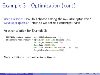 Example 3 - Optimization (cont)
User question: How do I choose among the available optimizers?
Developer question: How do we deﬁne a consistent API?
Another solution for Example 3:
BOBYQAOptimizer optim = new BOBYQAOptimizer(4);
PointValuePair result = optim.optimize(new MaxEval(1000),
new ObjectiveFunction(f),
GoalType.MINIMIZE,
new InitialGuess(new double[] {-1, 1}),
SimpleBounds.unbounded(2));
Note additional parameter to optimize.
Apachecon North America 2015 Programming Math in Java April 14, 2015 19 / 48
 