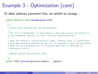 Example 3 - Optimization (cont)
To allow arbitrary parameter lists, we settled on varargs ...
public abstract class BaseOptimizer<PAIR>
...
/**
* Stores data and performs the optimization.
*
* The list of parameters is open-ended so that sub-classes can extend it
* with arguments specific to their concrete implementations.
*
* When the method is called multiple times, instance data is overwritten
* only when actually present in the list of arguments: when not specified,
* data set in a previous call is retained (and thus is optional in
* subsequent calls).
...
* @param optData Optimization data.
...
*/
public PAIR optimize(OptimizationData... optData)
Apachecon North America 2015 Programming Math in Java April 14, 2015 20 / 48
 