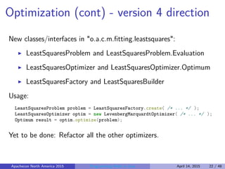 Optimization (cont) - version 4 direction
New classes/interfaces in "o.a.c.m.ﬁtting.leastsquares":
LeastSquaresProblem and LeastSquaresProblem.Evaluation
LeastSquaresOptimizer and LeastSquaresOptimizer.Optimum
LeastSquaresFactory and LeastSquaresBuilder
Usage:
LeastSquaresProblem problem = LeastSquaresFactory.create( /* ... */ );
LeastSquaresOptimizer optim = new LevenbergMarquardtOptimizer( /* ... */ );
Optimum result = optim.optimize(problem);
Yet to be done: Refactor all the other optimizers.
Apachecon North America 2015 Programming Math in Java April 14, 2015 22 / 48
 