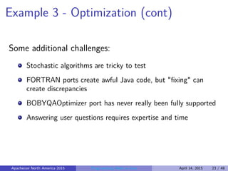 Example 3 - Optimization (cont)
Some additional challenges:
Stochastic algorithms are tricky to test
FORTRAN ports create awful Java code, but "ﬁxing" can
create discrepancies
BOBYQAOptimizer port has never really been fully supported
Answering user questions requires expertise and time
Apachecon North America 2015 Programming Math in Java April 14, 2015 23 / 48
 