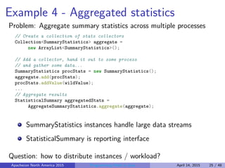 Example 4 - Aggregated statistics
Problem: Aggregate summary statistics across multiple processes
// Create a collection of stats collectors
Collection<SummaryStatistics> aggregate =
new ArrayList<SummaryStatistics>();
// Add a collector, hand it out to some process
// and gather some data...
SummaryStatistics procStats = new SummaryStatistics();
aggregate.add(procStats);
procStats.addValue(wildValue);
...
// Aggregate results
StatisticalSummary aggregatedStats =
AggregateSummaryStatistics.aggregate(aggregate);
SummaryStatistics instances handle large data streams
StatisticalSummary is reporting interface
Question: how to distribute instances / workload?
Apachecon North America 2015 Programming Math in Java April 14, 2015 25 / 48
 