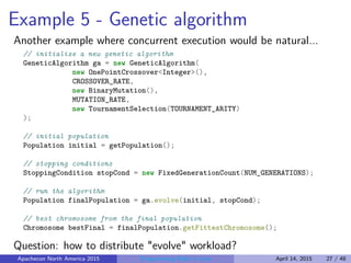 Example 5 - Genetic algorithm
Another example where concurrent execution would be natural...
// initialize a new genetic algorithm
GeneticAlgorithm ga = new GeneticAlgorithm(
new OnePointCrossover<Integer>(),
CROSSOVER_RATE,
new BinaryMutation(),
MUTATION_RATE,
new TournamentSelection(TOURNAMENT_ARITY)
);
// initial population
Population initial = getPopulation();
// stopping conditions
StoppingCondition stopCond = new FixedGenerationCount(NUM_GENERATIONS);
// run the algorithm
Population finalPopulation = ga.evolve(initial, stopCond);
// best chromosome from the final population
Chromosome bestFinal = finalPopulation.getFittestChromosome();
Question: how to distribute "evolve" workload?
Apachecon North America 2015 Programming Math in Java April 14, 2015 27 / 48
 