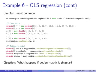 Example 6 - OLS regression (cont)
Simplest, most common:
OLSMultipleLinearRegression regression = new OLSMultipleLinearRegression();
// Load data
double[] y = new double[]{11.0, 12.0, 13.0, 14.0, 15.0, 16.0};
double[] x = new double[6][];
x[0] = new double[]{0, 0, 0, 0, 0};
x[1] = new double[]{2.0, 0, 0, 0, 0};
...
x[5] = new double[]{0, 0, 0, 0, 6.0};
regression.newSample(y, x);
// Estimate model
double[] beta = regression.estimateRegressionParameters();
double[] residuals = regression.estimateResiduals();
double rSquared = regression.calculateRSquared();
double sigma = regression.estimateRegressionStandardError();
Question: What happens if design matrix is singular?
Apachecon North America 2015 Programming Math in Java April 14, 2015 29 / 48
 
