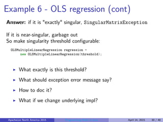 Example 6 - OLS regression (cont)
Answer: if it is "exactly" singular, SingularMatrixException
If it is near-singular, garbage out
So make singularity threshold conﬁgurable:
OLSMultipleLinearRegression regression =
new OLSMultipleLinearRegression(threshold);
What exactly is this threshold?
What should exception error message say?
How to doc it?
What if we change underlying impl?
Apachecon North America 2015 Programming Math in Java April 14, 2015 30 / 48
 