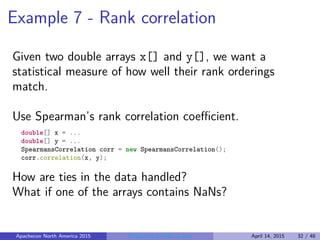 Example 7 - Rank correlation
Given two double arrays x[] and y[], we want a
statistical measure of how well their rank orderings
match.
Use Spearman’s rank correlation coeﬃcient.
double[] x = ...
double[] y = ...
SpearmansCorrelation corr = new SpearmansCorrelation();
corr.correlation(x, y);
How are ties in the data handled?
What if one of the arrays contains NaNs?
Apachecon North America 2015 Programming Math in Java April 14, 2015 32 / 48
 