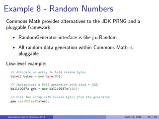 Example 8 - Random Numbers
Commons Math provides alternatives to the JDK PRNG and a
pluggable framework
RandomGenerator interface is like j.u.Random
All random data generation within Commons Math is
pluggable
Low-level example:
// Allocate an array to hold random bytes
byte[] bytes = new byte[20];
// Instantiate a Well generator with seed = 100;
Well19937c gen = new Well19937c(100);
// Fill the array with random bytes from the generator
gen.nextBytes(bytes);
Apachecon North America 2015 Programming Math in Java April 14, 2015 35 / 48
 