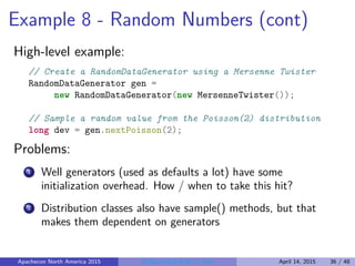 Example 8 - Random Numbers (cont)
High-level example:
// Create a RandomDataGenerator using a Mersenne Twister
RandomDataGenerator gen =
new RandomDataGenerator(new MersenneTwister());
// Sample a random value from the Poisson(2) distribution
long dev = gen.nextPoisson(2);
Problems:
1 Well generators (used as defaults a lot) have some
initialization overhead. How / when to take this hit?
2 Distribution classes also have sample() methods, but that
makes them dependent on generators
Apachecon North America 2015 Programming Math in Java April 14, 2015 36 / 48
 