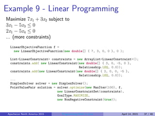 Example 9 - Linear Programming
Maximize 7x1 + 3x2 subject to
3x1 − 5x3 ≤ 0
2x1 − 5x4 ≤ 0
... (more constraints)
LinearObjectiveFunction f =
new LinearObjectiveFunction(new double[] { 7, 3, 0, 0 }, 0 );
List<LinearConstraint> constraints = new ArrayList<LinearConstraint>();
constraints.add( new LinearConstraint(new double[] { 3, 0, -5, 0 },
Relationship.LEQ, 0.0));
constraints.add(new LinearConstraint(new double[] { 2, 0, 0, -5 },
Relationship.LEQ, 0.0));
...
SimplexSolver solver = new SimplexSolver();
PointValuePair solution = solver.optimize(new MaxIter(100), f,
new LinearConstraintSet(constraints),
GoalType.MAXIMIZE,
new NonNegativeConstraint(true));
Apachecon North America 2015 Programming Math in Java April 14, 2015 37 / 48
 