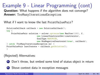 Example 9 - Linear Programming (cont)
Question: What happens if the algorithm does not converge?
Answer: TooManyIterationsException
What if I want to know the last PointValuePair?
SolutionCallback callback = new SolutionCallback();
try {
PointValuePair solution = solver.optimize(new MaxIter(100), f,
new LinearConstraintSet(constraints),
GoalType.MAXIMIZE,
new NonNegativeConstraint(true), callback);
} catch (TooManyIterationsException ex) {
PointValuePair lastIterate = callback.getSolution();
}
(Rejected) Alternatives:
1 Don’t throw, but embed some kind of status object in return
2 Shove context data in exception messages
Apachecon North America 2015 Programming Math in Java April 14, 2015 38 / 48
 