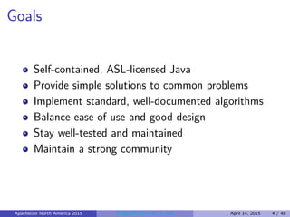 Goals
Self-contained, ASL-licensed Java
Provide simple solutions to common problems
Implement standard, well-documented algorithms
Balance ease of use and good design
Stay well-tested and maintained
Maintain a strong community
Apachecon North America 2015 Programming Math in Java April 14, 2015 4 / 48
 