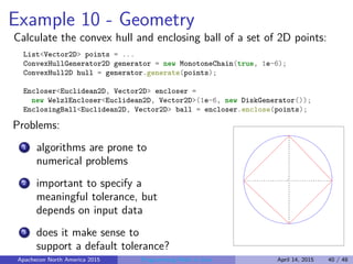 Example 10 - Geometry
Calculate the convex hull and enclosing ball of a set of 2D points:
List<Vector2D> points = ...
ConvexHullGenerator2D generator = new MonotoneChain(true, 1e-6);
ConvexHull2D hull = generator.generate(points);
Encloser<Euclidean2D, Vector2D> encloser =
new WelzlEncloser<Euclidean2D, Vector2D>(1e-6, new DiskGenerator());
EnclosingBall<Euclidean2D, Vector2D> ball = encloser.enclose(points);
Problems:
1 algorithms are prone to
numerical problems
2 important to specify a
meaningful tolerance, but
depends on input data
3 does it make sense to
support a default tolerance?
Apachecon North America 2015 Programming Math in Java April 14, 2015 40 / 48
 