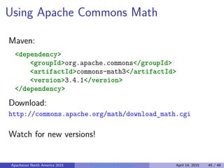 Using Apache Commons Math
Maven:
<dependency>
<groupId>org.apache.commons</groupId>
<artifactId>commons-math3</artifactId>
<version>3.4.1</version>
</dependency>
Download:
http://commons.apache.org/math/download_math.cgi
Watch for new versions!
Apachecon North America 2015 Programming Math in Java April 14, 2015 45 / 48
 