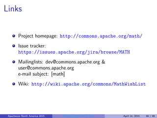 Links
Project homepage: http://commons.apache.org/math/
Issue tracker:
https://issues.apache.org/jira/browse/MATH
Mailinglists: dev@commons.apache.org &
user@commons.apache.org
e-mail subject: [math]
Wiki: http://wiki.apache.org/commons/MathWishList
Apachecon North America 2015 Programming Math in Java April 14, 2015 46 / 48
 