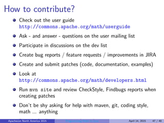 How to contribute?
Check out the user guide
http://commons.apache.org/math/userguide
Ask - and answer - questions on the user mailing list
Participate in discussions on the dev list
Create bug reports / feature requests / improvements in JIRA
Create and submit patches (code, documentation, examples)
Look at
http://commons.apache.org/math/developers.html
Run mvn site and review CheckStyle, Findbugs reports when
creating patches
Don’t be shy asking for help with maven, git, coding style,
math ... anything
Provide feedback - most welcome!Apachecon North America 2015 Programming Math in Java April 14, 2015 47 / 48
 