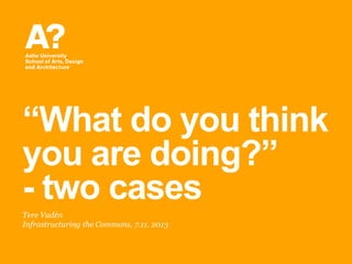 ―What do you think
you are doing?‖
- two cases
Tere Vadén
Infrastructuring the Commons, 7.11. 2013

 