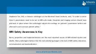 Stephanie Tan, MD, a thoracic radiologist at the Montreal Heart Institute, said, “In order to enter
Zone 4, pacemakers need to be set to MRI-safe mode. Hospitals and imaging centers should have
protocols in place where the cardiologist adjusts the settings on patients’ pacemakers before and
after each scan to ensure patient safety.”
Burns, projectiles and implanted devices are the most reported causes of MRI-related injuries and
deaths. Many radiologists believe that the real underlying danger is the lack of MRI safety education,
communication and standardization.
MRI Safety Awareness Is Key
www.atlantisworldwide.com
 