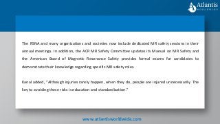 The RSNA and many organizations and societies now include dedicated MR safety sessions in their
annual meetings. In addition, the ACR MR Safety Committee updates its Manual on MR Safety and
the American Board of Magnetic Resonance Safety provides formal exams for candidates to
demonstrate their knowledge regarding specific MR safety roles.
Kanal added, “Although injuries rarely happen, when they do, people are injured unnecessarily. The
key to avoiding these risks is education and standardization.”
www.atlantisworldwide.com
 