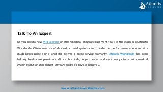Do you need a new MRI Scanner or other medical imaging equipment? Talk to the experts at Atlantis
Worldwide. Oftentimes a refurbished or used system can provide the performance you want at a
much lower price point—and still deliver a great service warranty. Atlantis Worldwide has been
helping healthcare providers, clinics, hospitals, urgent cares and veterinary clinics with medical
imaging solutions for almost 30 years and we’d love to help you.
Talk To An Expert
www.atlantisworldwide.com
 