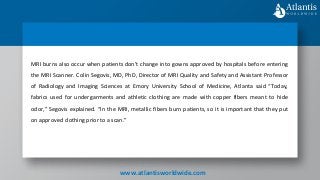 MRI burns also occur when patients don’t change into gowns approved by hospitals before entering
the MRI Scanner. Colin Segovis, MD, PhD, Director of MRI Quality and Safety and Assistant Professor
of Radiology and Imaging Sciences at Emory University School of Medicine, Atlanta said “Today,
fabrics used for undergarments and athletic clothing are made with copper fibers meant to hide
odor,” Segovis explained. “In the MRI, metallic fibers burn patients, so it is important that they put
on approved clothing prior to a scan.”
www.atlantisworldwide.com
 
