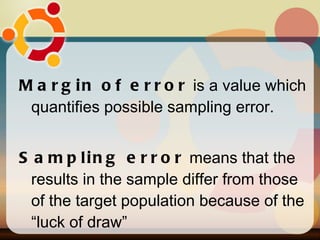 Margin of error  is a value which quantifies possible sampling error. Sampling error  means that the results in the sample differ from those of the target population because of the “luck of draw”  