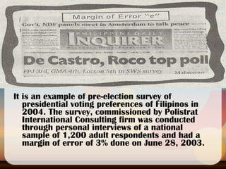 It is an example of pre-election survey of presidential voting preferences of Filipinos in 2004. The survey, commissioned by Polistrat International Consulting firm was conducted through personal interviews of a national sample of 1,200 adult respondents and had a margin of error of 3% done on June 28, 2003. 