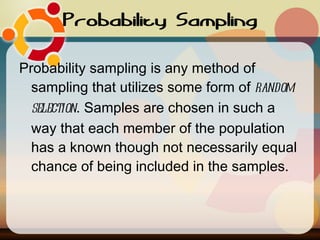 Probability Sampling Probability sampling is any method of sampling that utilizes some form of  random selection . Samples are chosen in such a way that each member of the population has a known though not necessarily equal chance of being included in the samples.  